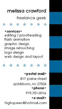 Melissa Crawford
freelance geek
* * *
Services:
- editing/proofreading
- Flash animation
- graphic design
- image retouching
- logo design
- web design and layout
* * *
Postal mail:
817 Paine Street
Goldsboro, NC 27534
Phone:
919.751.0016
E-mail:
highqueen at hotmail dot com